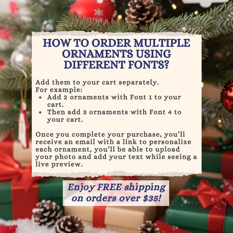 Puede incluir: Un letrero informativo rectangular con fondo crema y texto azul oscuro. El texto dice: HOW TO ORDER MULTIPLE ORNAMENTS USING DIFFERENT FONTS? Add them to your cart separately. For example: Add 2 ornaments with Font 1 to your cart. Then add 3 ornaments with Font 4 to your cart. Once you complete your purchase, you'll receive an email with a link to personalize each ornament, you'll be able to upload your photo and add your text while seeing a live preview.