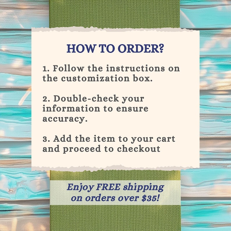 May include: A rectangular off-white card with torn edges featuring dark blue text that reads: HOW TO ORDER? 1. Follow the instructions on the customization box. 2. Double-check your information to ensure accuracy. 3. Add the item to your cart and proceed to checkout.