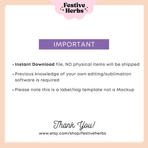 May include: A purple rectangle with the word "IMPORTANT" in white text. Below the rectangle is a list of instructions in black text: "Instant Download file, NO physical items will be shipped. Previous knowledge of your own editing/sublimation software is required. Please note this is a label/tag template not a Mockup." Below the instructions is the text "Thank You!" in black cursive text. Below the text is the website address "www.etsy.com/shop/festiveherbs" in black text.