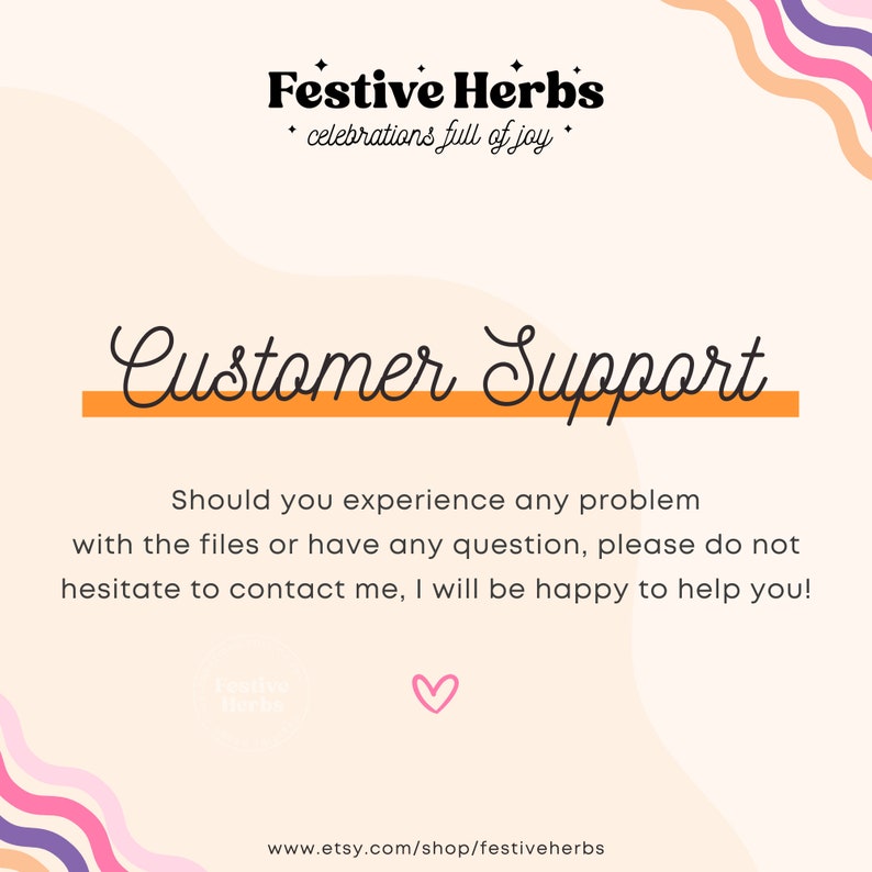 May include: A pink and orange graphic with the text "Festive Herbs" and "celebrations full of joy". The text "Customer Support" is in a large, cursive font with an orange line underneath. The text below reads "Should you experience any problem with the files or have any question, please do not hesitate to contact me, I will be happy to help you!" The text "www.etsy.com/shop/festiveherbs" is at the bottom of the graphic.