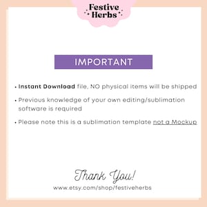 May include: Purple text on a pink background reads "Festive Herbs" and "IMPORTANT".  The text below reads "Instant Download file, NO physical items will be shipped. Previous knowledge of your own editing/sublimation software is required. Please note this is a sublimation template not a Mockup. Thank You! www.etsy.com/shop/festiveherbs"