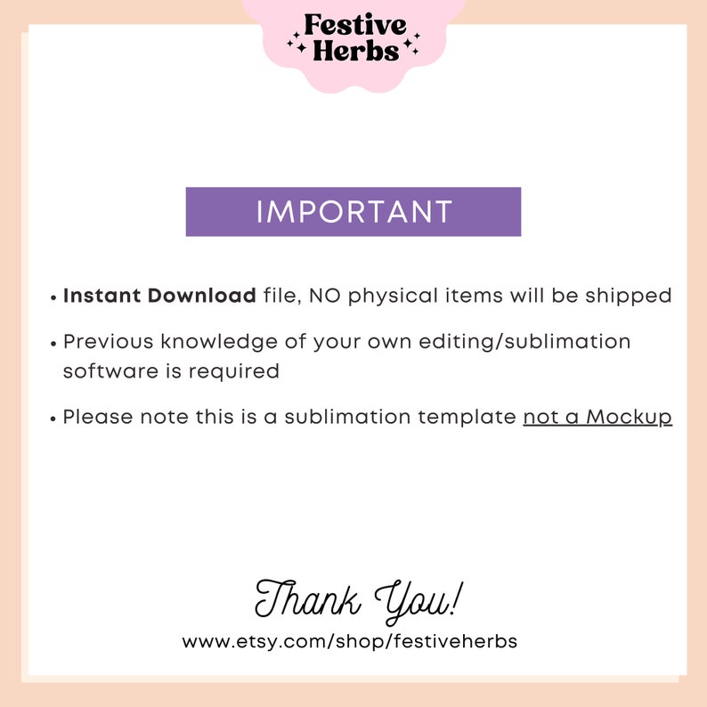 May include: Purple text on a pink background reads "Festive Herbs" and "IMPORTANT".  The text below reads "Instant Download file, NO physical items will be shipped. Previous knowledge of your own editing/sublimation software is required. Please note this is a sublimation template not a Mockup. Thank You! www.etsy.com/shop/festiveherbs"