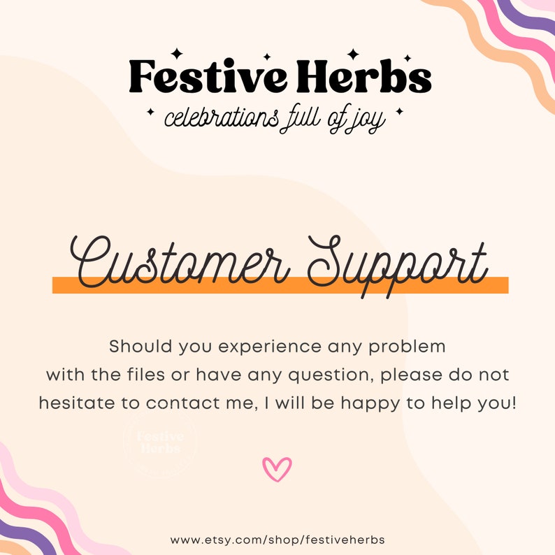 May include: A pink and orange graphic with the text "Festive Herbs" and "celebrations full of joy" in black. The text "Customer Support" is in black cursive with an orange line underneath. The text "Should you experience any problem with the files or have any question, please do not hesitate to contact me, I will be happy to help you!" is in black. The text "www.etsy.com/shop/festiveherbs" is in black at the bottom of the graphic.