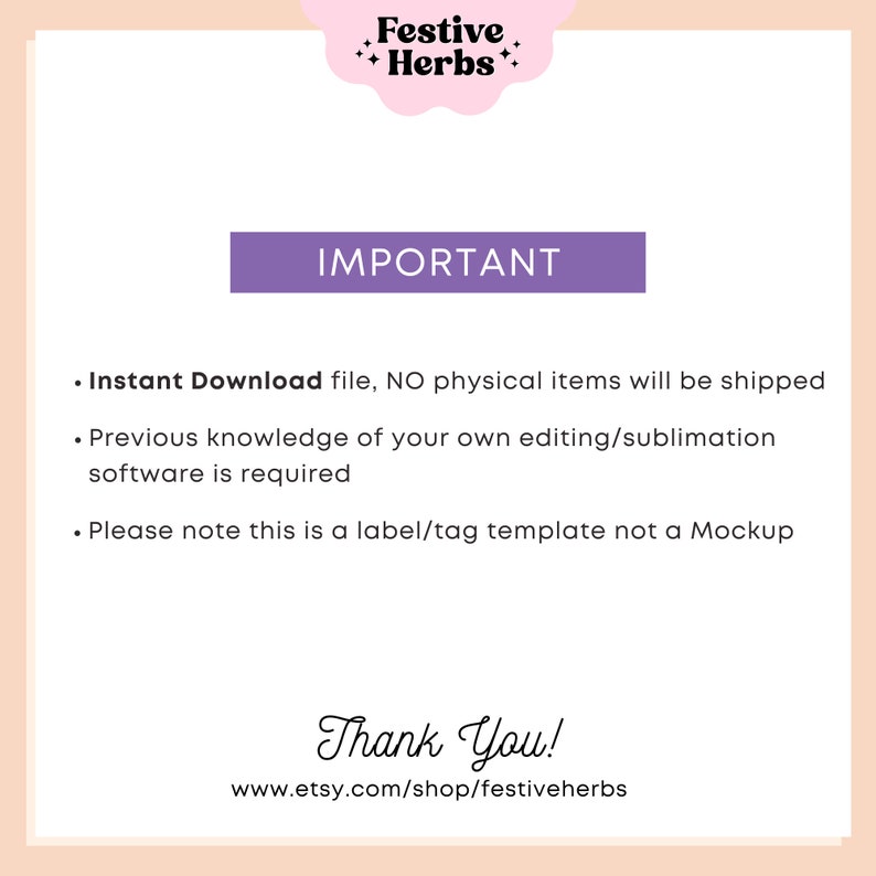 May include: A purple rectangle with the word "IMPORTANT" in white text. Below the rectangle is a list of three bullet points with information about the product. The text reads: "Instant Download file, NO physical items will be shipped. Previous knowledge of your own editing/sublimation software is required. Please note this is a label/tag template not a Mockup." Below the list of bullet points is the text "Thank You!" and the website address "www.etsy.com/shop/festiveherbs".