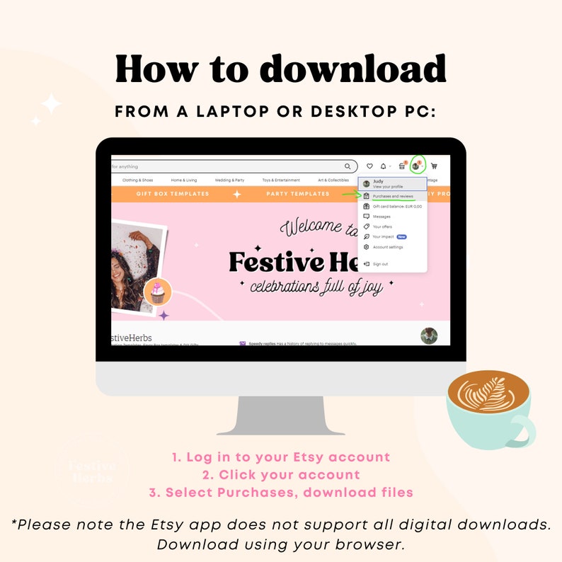 May include: A computer screen displaying the Etsy website with a pink and white banner that says "Welcome to Festive Home, celebrations full of joy". The screen shows a drop-down menu with the option "Purchases and Reviews". Text on the screen reads "How to download from a laptop or desktop PC: Log in to your Etsy account, Click your account, Select Purchases, download files. *Please note the Etsy app does not support all digital downloads. Download using your browser."