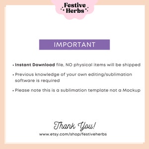 May include: A purple rectangle with the word "IMPORTANT" in white text. Below the rectangle is a list of three bullet points with information about the product. The text reads: "Instant Download file, NO physical items will be shipped. Previous knowledge of your own editing/sublimation software is required. Please note this is a sublimation template not a Mockup." Below the list of bullet points is the text "Thank You!" and the website address "www.etsy.com/shop/festiveherbs".