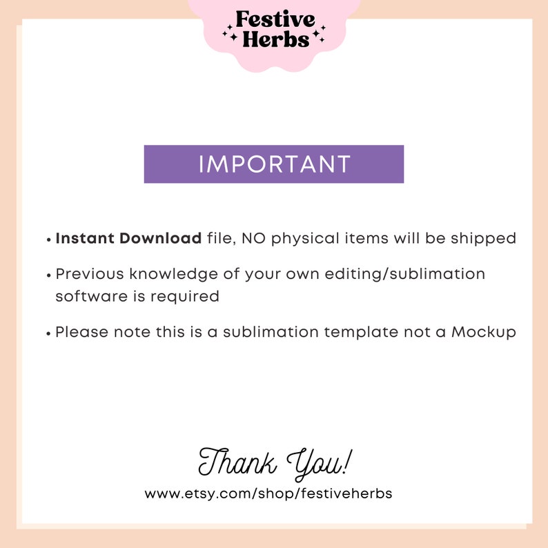 May include: A purple rectangle with the word "IMPORTANT" in white text. Below the rectangle is a list of three bullet points with information about the product. The text reads: "Instant Download file, NO physical items will be shipped. Previous knowledge of your own editing/sublimation software is required. Please note this is a sublimation template not a Mockup." Below the list of bullet points is the text "Thank You!" and the website address "www.etsy.com/shop/festiveherbs".