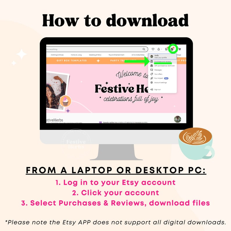 May include: A computer screen showing a website with the text "Welcome to Festive Home" and a green arrow pointing to a drop-down menu with the option "Purchases & Reviews". The text "FROM A LAPTOP OR DESKTOP PC:" is below the image. The text "1. Log in to your Etsy account 2. Click your account 3. Select Purchases & Reviews, download files" is below the text "FROM A LAPTOP OR DESKTOP PC:". The text "*Please note the Etsy APP does not support all digital downloads." is below the instructions.