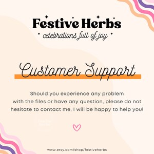 May include: A pink and orange graphic with the text "Festive Herbs" in black bold font. The text "celebrations full of joy" is in smaller black font. The text "Customer Support" is in black cursive font with an orange line underneath. The text "Should you experience any problem with the files or have any question, please do not hesitate to contact me, I will be happy to help you!" is in black font. The text "www.etsy.com/shop/festiveherbs" is in black font at the bottom of the graphic.
