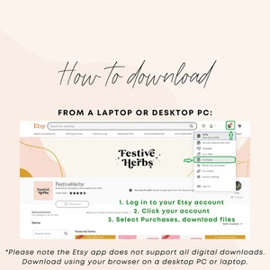 May include: A screenshot of a computer screen showing the Etsy website. The Etsy logo is visible in the top left corner. The text "How to download from a laptop or desktop PC" is displayed in large font. A drop-down menu shows the steps to download a digital purchase from Etsy. The steps are: 1. Log in to your Etsy account, 2. Click your account, 3. Select Purchases, download files. The text "*Please note the Etsy app does not support all digital downloads. Download using your browser on a desktop PC or laptop." is displayed at the bottom of the screen.