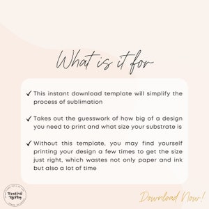 May include: A white background with a black checkmark and text that reads "What is it for?" followed by three bullet points with checkmarks. The first bullet point reads "This instant download template will simplify the process of sublimation." The second bullet point reads "Takes out the guesswork of how big of a design you need to print and what size your substrate is." The third bullet point reads "Without this template, you may find yourself printing your design a few times to get the size just right, which wastes not only paper and ink but also a lot of time." The text "Download Now!" is at the bottom of the image.