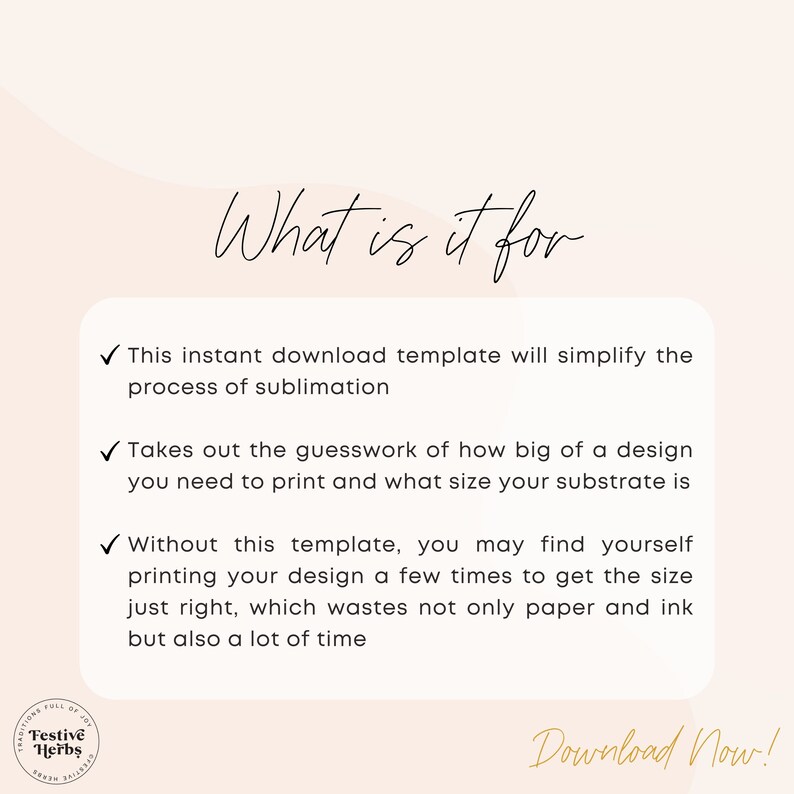 May include: A white background with a black checkmark and text that reads "What is it for?" followed by three bullet points with checkmarks. The first bullet point reads "This instant download template will simplify the process of sublimation." The second bullet point reads "Takes out the guesswork of how big of a design you need to print and what size your substrate is." The third bullet point reads "Without this template, you may find yourself printing your design a few times to get the size just right, which wastes not only paper and ink but also a lot of time." The text "Download Now!" is at the bottom of the image.