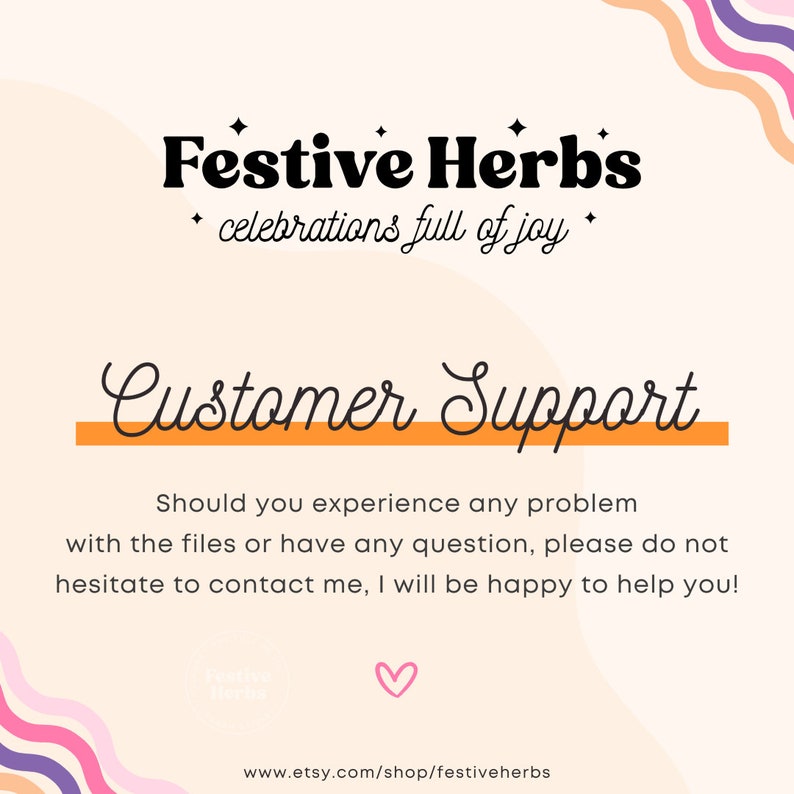 May include: A pink and white graphic with the text "Festive Herbs" and "celebrations full of joy". Below the text is a yellow line with the text "Customer Support". The text below the line reads "Should you experience any problem with the files or have any question, please do not hesitate to contact me, I will be happy to help you!" The bottom of the graphic has a pink heart and the text "www.etsy.com/shop/festiveherbs".