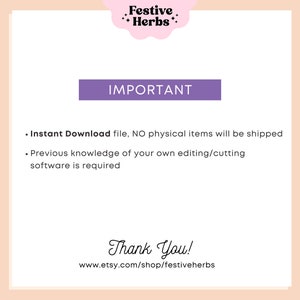 May include: A purple text box with the word "IMPORTANT" in white text. Below the box is a list of two bullet points in black text. The first bullet point says "Instant Download file, NO physical items will be shipped". The second bullet point says "Previous knowledge of your own editing/cutting software is required". Below the list is a text box with the words "Thank You!" in black text. Below the text box is a website address in black text: "www.etsy.com/shop/festiveherbs".