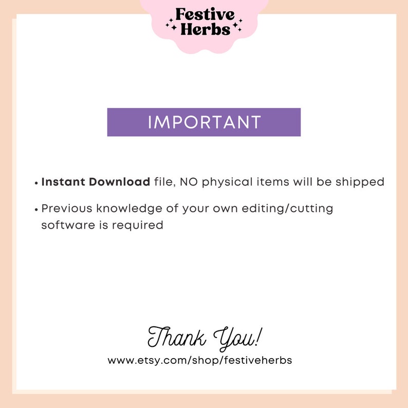 May include: A purple text box with the word "IMPORTANT" in white text. Below the box is a list of two bullet points in black text. The first bullet point says "Instant Download file, NO physical items will be shipped". The second bullet point says "Previous knowledge of your own editing/cutting software is required". Below the list is a text box with the words "Thank You!" in black text. Below the text box is a website address in black text: "www.etsy.com/shop/festiveherbs".