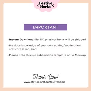 May include: A purple rectangle with the word "IMPORTANT" in white text. Below the rectangle is a list of three bullet points with information about the product. The text reads: "Instant Download file, NO physical items will be shipped. Previous knowledge of your own editing/sublimation software is required. Please note this is a sublimation template not a Mockup." Below the list of bullet points is the text "Thank You!" and the website address "www.etsy.com/shop/festiveherbs".