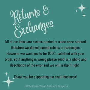 May include: A teal background with white text that reads "Returns & Exchanges". The text explains that all items are custom printed or made once ordered and therefore returns or exchanges are not accepted. The text also states that the seller wants customers to be 100% satisfied and to contact them if there are any issues with the order. The text ends with "Thank you for supporting our small business!" and the name "KDM Farm Wear & Kase's Krayons".
