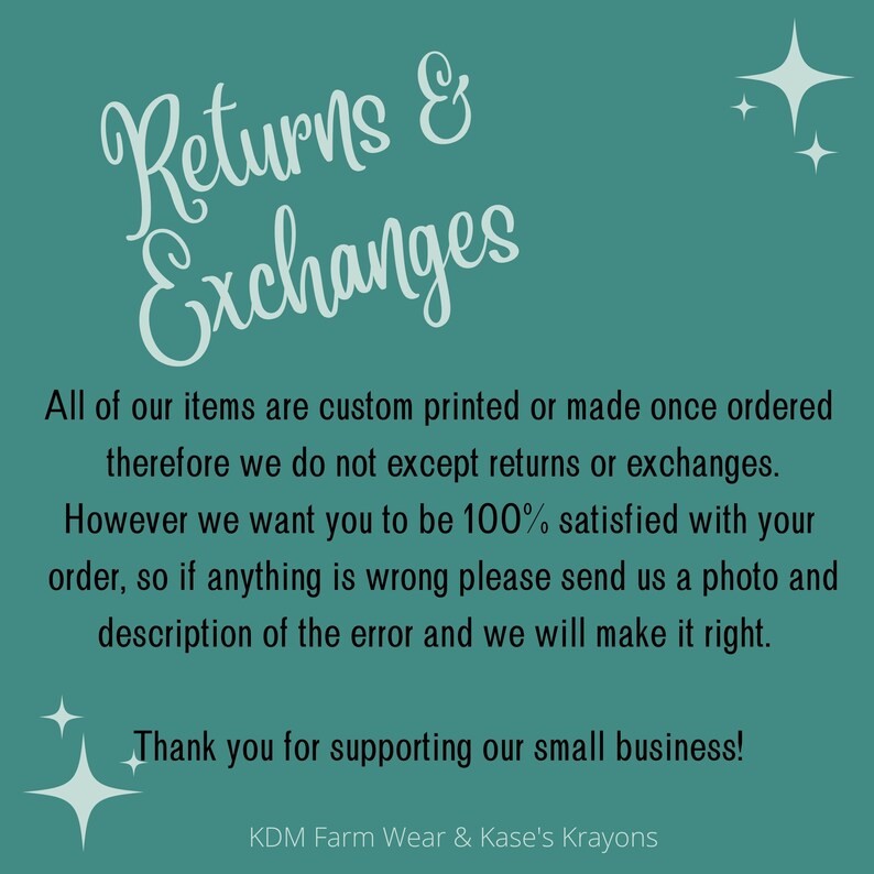 May include: A teal background with white text that reads "Returns & Exchanges". The text explains that all items are custom printed or made once ordered and therefore returns or exchanges are not accepted. The text also states that the seller wants customers to be 100% satisfied and to contact them if there are any issues with the order. The text ends with "Thank you for supporting our small business!" and the name "KDM Farm Wear & Kase's Krayons".