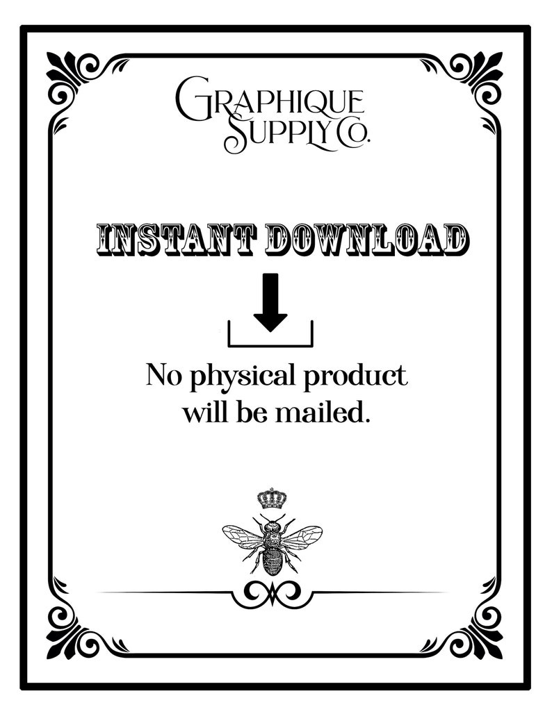 May include: A black and white image with a decorative border. The text "INSTANT DOWNLOAD" is in bold, with an arrow pointing down to a box with an arrow pointing up. The text "No physical product will be mailed." is below the box. A bee with a crown is at the bottom of the image.