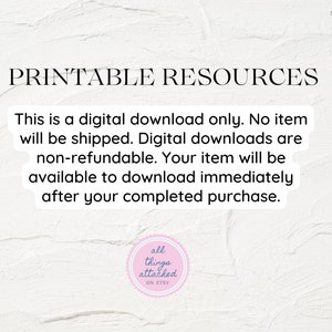 May include: Text on a white background that reads "Printable Resources".  The text below reads "This is a digital download only. No item will be shipped. Digital downloads are non-refundable. Your item will be available to download immediately after your completed purchase."
