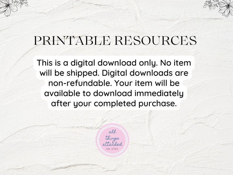 May include: Text on a white background that reads "Printable Resources".  The text below reads "This is a digital download only. No item will be shipped. Digital downloads are non-refundable. Your item will be available to download immediately after your completed purchase."