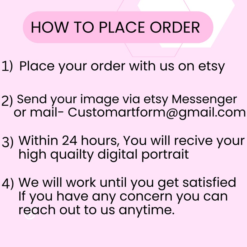 May include: Pink background with white text outlining how to place an order for a custom digital portrait. The text includes instructions to place an order on Etsy, send an image via Etsy Messenger or email, and states that a high quality digital portrait will be delivered within 24 hours. The text also states that the artist will work until the customer is satisfied and that the customer can reach out anytime.