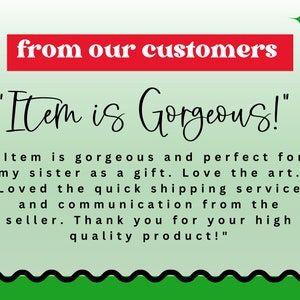 May include: A green and white background with black text that reads "from our customers" in red. The text "Item is Gorgeous!" is written in black cursive. Below the text is a customer review that reads "Item is gorgeous and perfect for my sister as a gift. Love the art. Loved the quick shipping service and communication from the seller. Thank you for your high quality product!"
