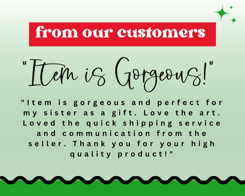 May include: A green and white background with black text that reads "from our customers" in red. The text "Item is Gorgeous!" is written in black cursive. Below the text is a customer review that reads "Item is gorgeous and perfect for my sister as a gift. Love the art. Loved the quick shipping service and communication from the seller. Thank you for your high quality product!"