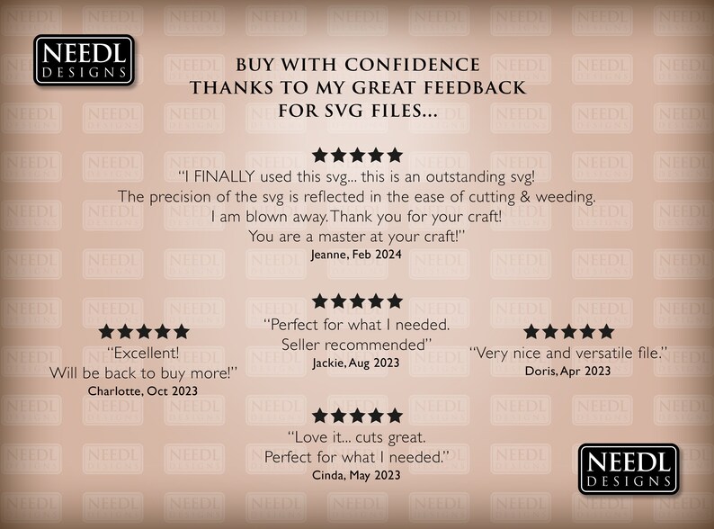 May include: A beige background with the text "NEEDL DESIGNS" in black. The text "BUY WITH CONFIDENCE THANKS TO MY GREAT FEEDBACK FOR SVG FILES..." is in black. Five stars are displayed below the text. The text "I FINALLY used this svg... this is an outstanding svg! The precision of the svg is reflected in the ease of cutting & weeding. I am blown away. Thank you for your craft! You are a master at your craft!" is in black. The text "Jeanne, Feb 2024" is in black. Five stars are displayed below the text. The text "Excellent! Will be back to buy more!" is in black. The text "Charlotte, Oct 2023" is in black. Five stars are displayed below the text. The text "Perfect for what I needed. Seller recommended" is in black. The text "Jackie, Aug 2023" is in black. Five stars are displayed below the text. The text "Very nice and versatile file." is in black. The text "Doris, Apr 2023" is in black. Five stars are displayed below the text. The text "Love it... cuts great. Perfect for what I needed." is in black. The text "Cinda, May 2023" is in black. The text "NEEDL DESIGNS" is in black.