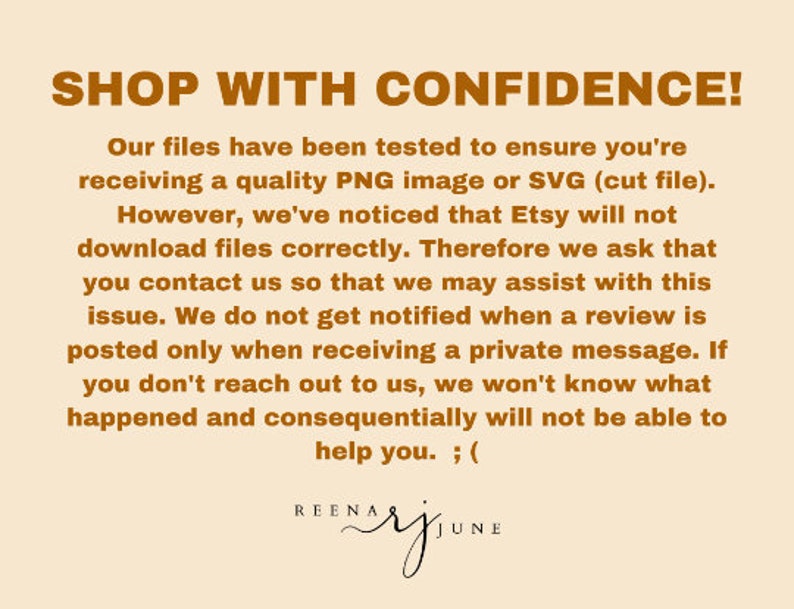 K&ouml;nnte beinhalten: Text auf beigefarbenem Hintergrund, der lautet: "SHOP WITH CONFIDENCE! Unsere Dateien wurden getestet, um sicherzustellen, dass Sie ein hochwertiges PNG-Bild oder eine SVG-Datei (Schnittdatei) erhalten. Allerdings haben wir festgestellt, dass Etsy Dateien nicht korrekt herunterl&auml;dt. Daher bitten wir Sie, sich mit uns in Verbindung zu setzen, damit wir Ihnen bei diesem Problem helfen k&ouml;nnen. Wir werden nicht benachrichtigt, wenn eine Bewertung ver&ouml;ffentlicht wird, sondern nur, wenn wir eine private Nachricht erhalten. Wenn Sie sich nicht an uns wenden, wissen wir nicht, was passiert ist, und k&ouml;nnen Ihnen folglich nicht helfen. ; (" und "REENARJUNE"
