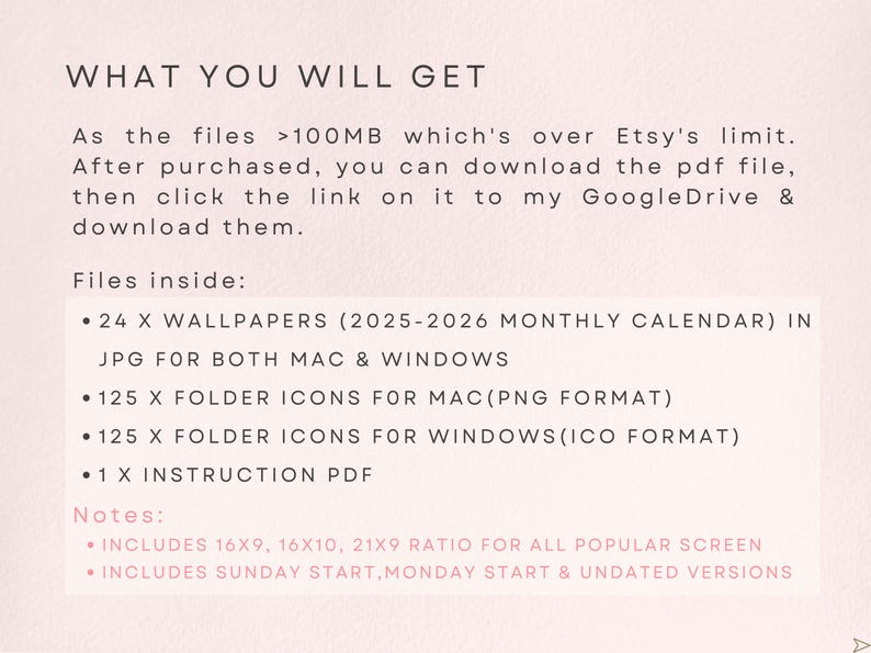 May include: Text on a pink background that reads "WHAT YOU WILL GET" followed by a description of the digital files included in the purchase: 24 monthly calendar wallpapers, 125 folder icons for Mac in PNG format, 125 folder icons for Windows in ICO format, and 1 instruction PDF. The text also includes notes that the files are over 100MB and that the buyer will need to download a PDF file and then click a link to access the files on Google Drive. The notes also state that the calendar wallpapers include 16x9, 16x10, and 21x9 ratios for all popular screens and that they include Sunday start, Monday start, and undated versions.