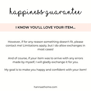 May include: Text overlay on a white background with the words "happiness guarantee" in black cursive font. Below the text is a pink rectangle with the text "I KNOW YOU'LL LOVE YOUR ITEM..." in black text. The text below the rectangle reads: "However, if for any reason something doesn't fit, please contact me! Limitations apply, but I do allow exchanges in most cases! And of course, if your item was to arrive with any errors made by myself, I will gladly exchange it for you. My goal is to make you happy and confident with your item! hannaathome.com"
