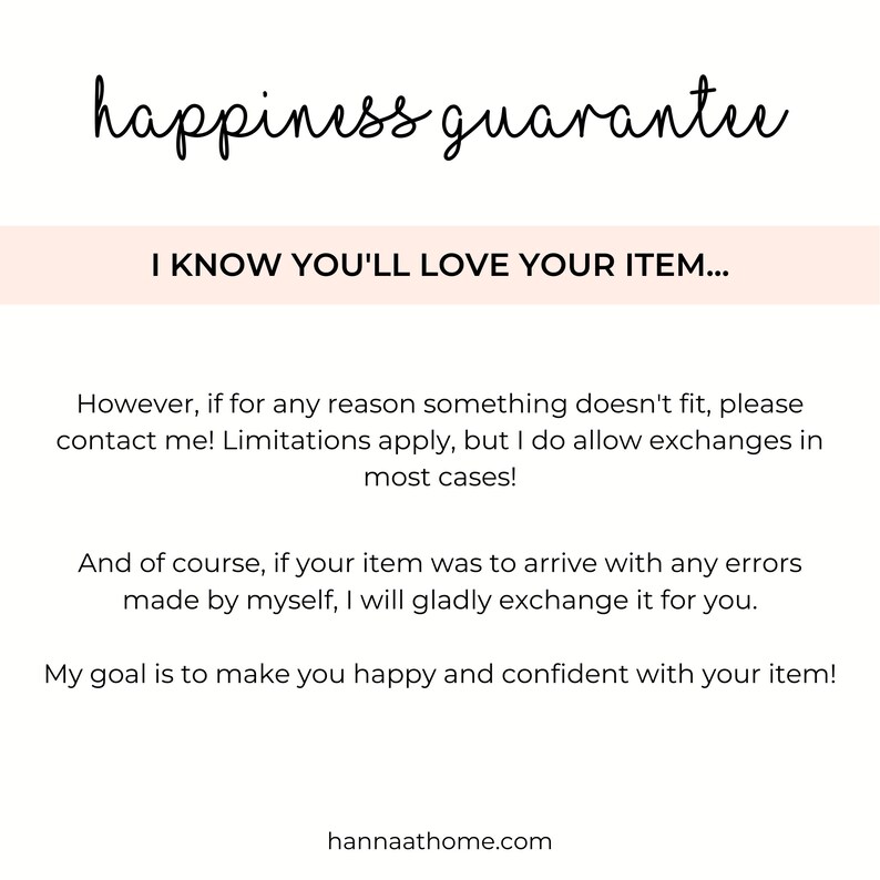May include: Text overlay on a white background with the words "happiness guarantee" in black cursive font. Below the text is a pink rectangle with the text "I KNOW YOU'LL LOVE YOUR ITEM..." in black text. The text below the rectangle reads: "However, if for any reason something doesn't fit, please contact me! Limitations apply, but I do allow exchanges in most cases! And of course, if your item was to arrive with any errors made by myself, I will gladly exchange it for you. My goal is to make you happy and confident with your item! hannaathome.com"