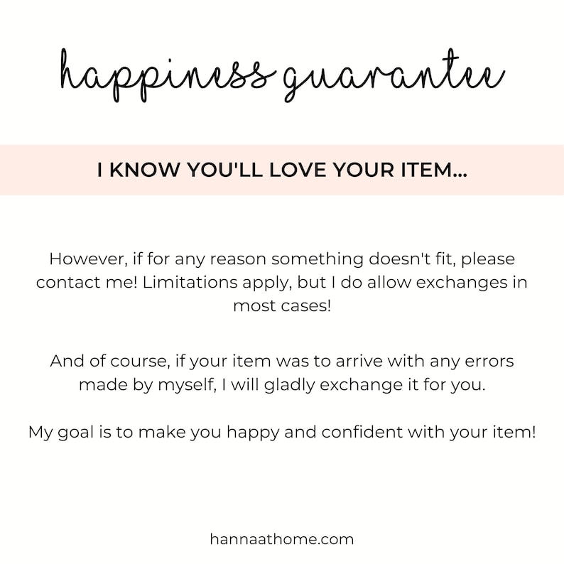 May include: Text overlay on a white background with the words "happiness guarantee" in black cursive font. Below the text is a pink rectangle with the text "I KNOW YOU'LL LOVE YOUR ITEM..." in black text. The text below the rectangle reads: "However, if for any reason something doesn't fit, please contact me! Limitations apply, but I do allow exchanges in most cases! And of course, if your item was to arrive with any errors made by myself, I will gladly exchange it for you. My goal is to make you happy and confident with your item! hannaathome.com"