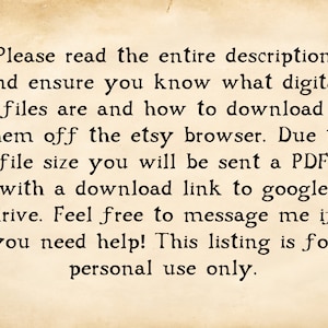 May include: Text on a vintage-looking paper background that reads: "Please read the entire description and ensure you know what digital files are and how to download them off the etsy browser. Due to file size you will be sent a PDF with a download link to google drive. Feel free to message me if you need help! This listing is for personal use only."