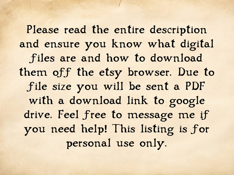 May include: Text on a vintage-looking paper background that reads: "Please read the entire description and ensure you know what digital files are and how to download them off the etsy browser. Due to file size you will be sent a PDF with a download link to google drive. Feel free to message me if you need help! This listing is for personal use only."