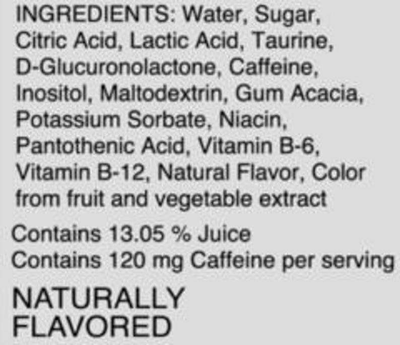 May include: A list of ingredients for a beverage, including water, sugar, citric acid, lactic acid, taurine, D-glucuronolactone, caffeine, inositol, maltodextrin, gum acacia, potassium sorbate, niacin, pantothenic acid, vitamin B-6, vitamin B-12, natural flavor, and color from fruit and vegetable extract. The beverage contains 13.05% juice and 120 mg caffeine per serving. It is naturally flavored.