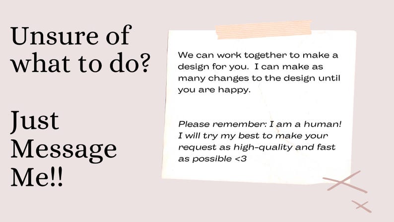 Puede incluir: Un gr&aacute;fico rosa claro con texto negro que dice Unsure of what to do? Just Message Me!! y una nota blanca pegada con cinta. El texto de la nota dice: We can work together to make a design for you. I can make as many changes to the design until you are happy. Please remember: I am a human! I will try my best to make your request as high-quality and fast as possible <3