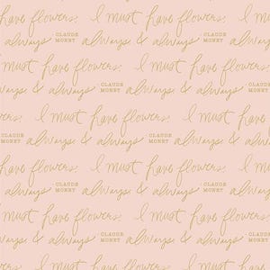 May include: A repeating pattern of cursive text in gold on a pale pink background. The text reads "I must have flowers" and "always & always" with "Claude Monet" below. The design is suitable for fabric or wallpaper.