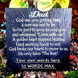 May include: A square black slate memorial plaque featuring white engraved text that reads: Dad, God saw you getting tired, a cure was not to be. So He put His arms around you and whispered Come with me. A golden heart stopped beating. Hard working hands to rest. God broke our hearts to prove to us, He only takes The Best. Your own words here 10 WORDS MAX.