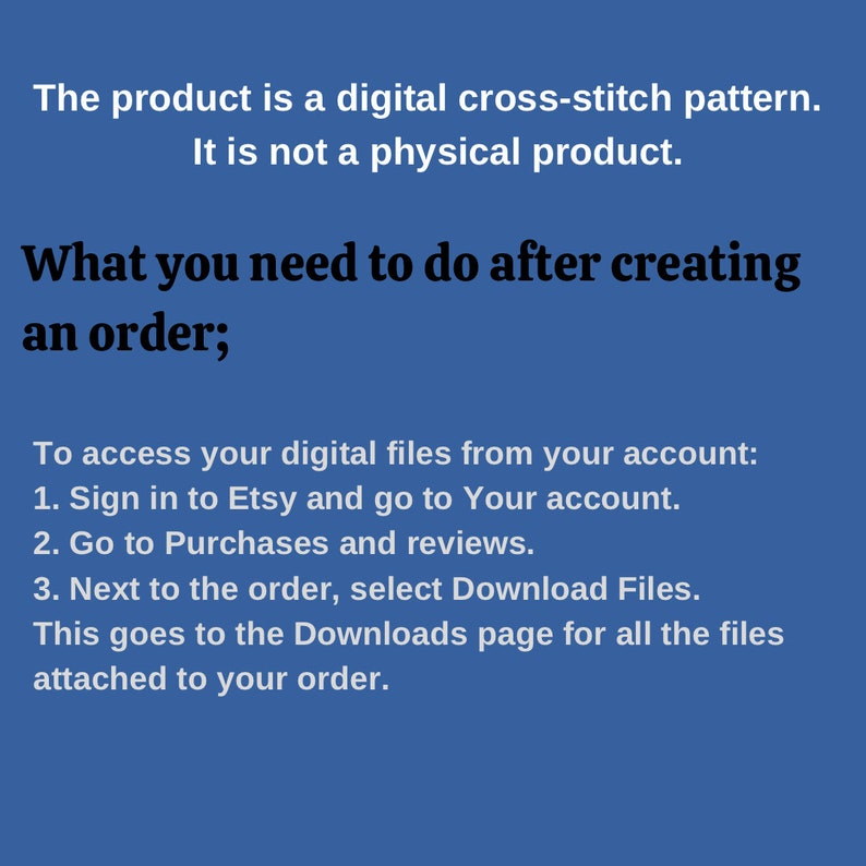 Puede incluir: Texto sobre un fondo azul que explica c&oacute;mo acceder a los archivos digitales despu&eacute;s de comprar un patr&oacute;n de punto de cruz digital en Etsy. El texto dice: "El producto es un patr&oacute;n de punto de cruz digital. No es un producto f&iacute;sico. Lo que debes hacer despu&eacute;s de realizar un pedido; Para acceder a tus archivos digitales desde tu cuenta: 1. Inicia sesi&oacute;n en Etsy y ve a tu cuenta. 2. Ve a Compras y rese&ntilde;as. 3. Junto al pedido, selecciona Descargar archivos. Esto te lleva a la p&aacute;gina de Descargas para todos los archivos adjuntos a tu pedido."
