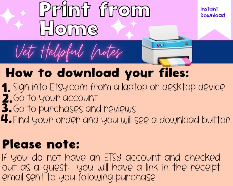 May include: A pink and peach background with a blue banner that says "Vet Helpful Notes".  The text "Print from Home" is in large white letters at the top of the image.  A blue and white printer icon is in the upper right corner.  The text "How to download your files:" is in black letters.  A list of four steps is provided in black text with numbers 1 through 4.  The text "Please note:" is in black letters.  The text "If you do not have an ETSY account and checked out as a guest: you will have a link in the receipt email sent to you following purchase" is in black letters.