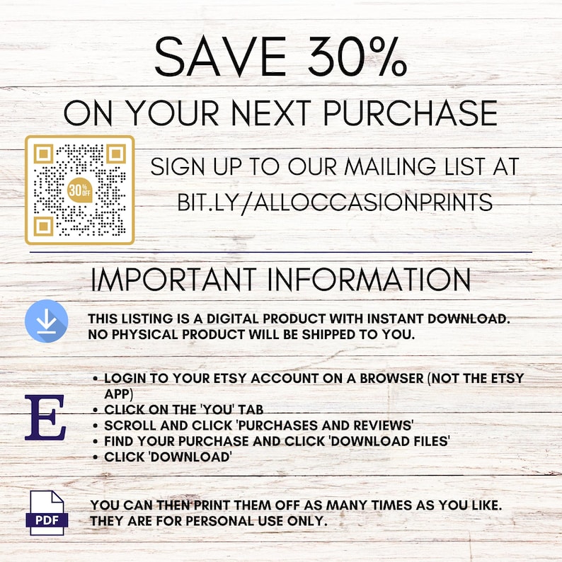 Pode incluir: Uma lista de download digital para arquivos imprim&iacute;veis. A lista inclui um c&oacute;digo QR para um desconto de 30% na sua pr&oacute;xima compra. O texto "SAVE 30% ON YOUR NEXT PURCHASE" est&aacute; no topo da imagem. O texto "SIGN UP TO OUR MAILING LIST AT BIT.LY/ALLOCCASIONPRINTS" est&aacute; abaixo do c&oacute;digo QR. O texto "IMPORTANT INFORMATION" est&aacute; no topo da pr&oacute;xima se&ccedil;&atilde;o. O texto "THIS LISTING IS A DIGITAL PRODUCT WITH INSTANT DOWNLOAD. NO PHYSICAL PRODUCT WILL BE SHIPPED TO YOU." est&aacute; abaixo do cabe&ccedil;alho. O texto "LOGIN TO YOUR ETSY ACCOUNT ON A BROWSER (NOT THE ETSY APP) CLICK ON THE 'YOU' TAB SCROLL AND CLICK 'PURCHASES AND REVIEWS' FIND YOUR PURCHASE AND CLICK 'DOWNLOAD FILES' CLICK 'DOWNLOAD'" est&aacute; em uma lista com marcadores. O texto "YOU CAN THEN PRINT THEM OFF AS MANY TIMES AS YOU LIKE. THEY ARE FOR PERSONAL USE ONLY." est&aacute; na parte inferior da imagem.