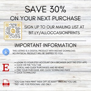 May include: A digital download graphic with a white background and brown woodgrain texture. The text "SAVE 30% ON YOUR NEXT PURCHASE" is in black text. A QR code is in the upper left corner. The text "SIGN UP TO OUR MAILING LIST AT BIT.LY/ALLOCCASIONPRINTS" is in black text. The text "IMPORTANT INFORMATION" is in black text. The text "THIS LISTING IS A DIGITAL PRODUCT WITH INSTANT DOWNLOAD. NO PHYSICAL PRODUCT WILL BE SHIPPED TO YOU." is in black text. The text "LOGIN TO YOUR ETSY ACCOUNT ON A BROWSER (NOT THE ETSY APP). CLICK ON THE 'YOU' TAB. SCROLL AND CLICK 'PURCHASES AND REVIEWS'. FIND YOUR PURCHASE AND CLICK 'DOWNLOAD FILES'. CLICK 'DOWNLOAD'" is in black text. The text "YOU CAN THEN PRINT THEM OFF AS MANY TIMES AS YOU LIKE. THEY ARE FOR PERSONAL USE ONLY." is in black text.
