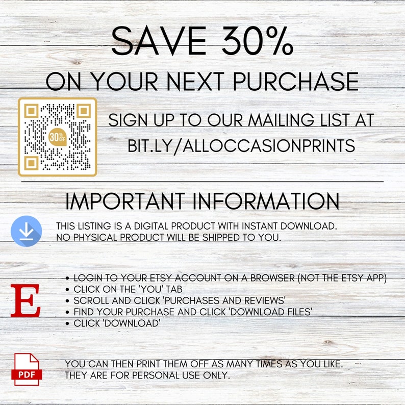May include: A digital download graphic with a white background and brown woodgrain texture. The text "SAVE 30% ON YOUR NEXT PURCHASE" is in black text. A QR code is in the upper left corner. The text "SIGN UP TO OUR MAILING LIST AT BIT.LY/ALLOCCASIONPRINTS" is in black text. The text "IMPORTANT INFORMATION" is in black text. The text "THIS LISTING IS A DIGITAL PRODUCT WITH INSTANT DOWNLOAD. NO PHYSICAL PRODUCT WILL BE SHIPPED TO YOU." is in black text. The text "LOGIN TO YOUR ETSY ACCOUNT ON A BROWSER (NOT THE ETSY APP). CLICK ON THE 'YOU' TAB. SCROLL AND CLICK 'PURCHASES AND REVIEWS'. FIND YOUR PURCHASE AND CLICK 'DOWNLOAD FILES'. CLICK 'DOWNLOAD'" is in black text. The text "YOU CAN THEN PRINT THEM OFF AS MANY TIMES AS YOU LIKE. THEY ARE FOR PERSONAL USE ONLY." is in black text.