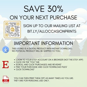 May include: A digital download graphic with a QR code and text that says "SAVE 30% ON YOUR NEXT PURCHASE SIGN UP TO OUR MAILING LIST AT BIT.LY/ALLOCCASIONPRINTS IMPORTANT INFORMATION THIS LISTING IS A DIGITAL PRODUCT WITH INSTANT DOWNLOAD. NO PHYSICAL PRODUCT WILL BE SHIPPED TO YOU. &bull; LOGIN TO YOUR ETSY ACCOUNT ON A BROWSER (NOT THE ETSY APP) &bull; CLICK ON THE 'YOU' TAB &bull; SCROLL AND CLICK 'PURCHASES AND REVIEWS' &bull; FIND YOUR PURCHASE AND CLICK 'DOWNLOAD FILES' &bull; CLICK 'DOWNLOAD' YOU CAN THEN PRINT THEM OFF AS MANY TIMES AS YOU LIKE. THEY ARE FOR PERSONAL USE ONLY."