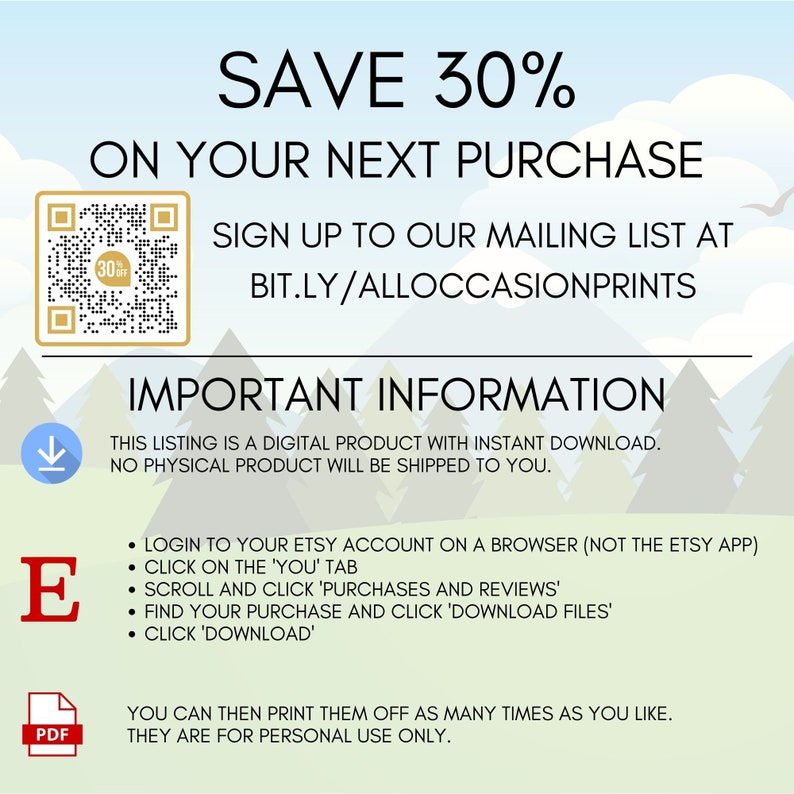 May include: A digital download graphic with a QR code and text that says "SAVE 30% ON YOUR NEXT PURCHASE SIGN UP TO OUR MAILING LIST AT BIT.LY/ALLOCCASIONPRINTS IMPORTANT INFORMATION THIS LISTING IS A DIGITAL PRODUCT WITH INSTANT DOWNLOAD. NO PHYSICAL PRODUCT WILL BE SHIPPED TO YOU. &bull; LOGIN TO YOUR ETSY ACCOUNT ON A BROWSER (NOT THE ETSY APP) &bull; CLICK ON THE 'YOU' TAB &bull; SCROLL AND CLICK 'PURCHASES AND REVIEWS' &bull; FIND YOUR PURCHASE AND CLICK 'DOWNLOAD FILES' &bull; CLICK 'DOWNLOAD' YOU CAN THEN PRINT THEM OFF AS MANY TIMES AS YOU LIKE. THEY ARE FOR PERSONAL USE ONLY."