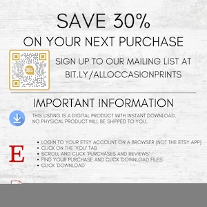 Puede incluir: Un gr&aacute;fico de descarga digital con fondo blanco y textura de madera marr&oacute;n. El texto "SAVE 30% ON YOUR NEXT PURCHASE" est&aacute; en letras grandes, negritas y negras. Un c&oacute;digo QR se encuentra en la esquina superior izquierda. El texto "SIGN UP TO OUR MAILING LIST AT BIT.LY/ALLOCCASIONPRINTS" est&aacute; en letras negras. El texto "IMPORTANT INFORMATION" est&aacute; en letras grandes, negritas y negras. El texto "THIS LISTING IS A DIGITAL PRODUCT WITH INSTANT DOWNLOAD. NO PHYSICAL PRODUCT WILL BE SHIPPED TO YOU." est&aacute; en letras negras. El texto "LOGIN TO YOUR ETSY ACCOUNT ON A BROWSER (NOT THE ETSY APP) CLICK ON THE 'YOU' TAB SCROLL AND CLICK 'PURCHASES AND REVIEWS' FIND YOUR PURCHASE AND CLICK 'DOWNLOAD FILES' CLICK 'DOWNLOAD'" est&aacute; en letras negras.