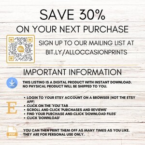 Op de afbeelding: Een digitale download-afbeelding met een witte achtergrond en een bruine houtnerfstructuur. De tekst "SAVE 30% ON YOUR NEXT PURCHASE" staat in zwarte tekst. Een QR-code bevindt zich in de linkerbovenhoek. De tekst "SIGN UP TO OUR MAILING LIST AT BIT.LY/ALLOCCASIONPRINTS" staat in zwarte tekst. De tekst "IMPORTANT INFORMATION" staat in zwarte tekst. De tekst "THIS LISTING IS A DIGITAL PRODUCT WITH INSTANT DOWNLOAD. NO PHYSICAL PRODUCT WILL BE SHIPPED TO YOU." staat in zwarte tekst. De tekst "LOGIN TO YOUR ETSY ACCOUNT ON A BROWSER (NOT THE ETSY APP) CLICK ON THE 'YOU' TAB SCROLL AND CLICK 'PURCHASES AND REVIEWS' FIND YOUR PURCHASE AND CLICK 'DOWNLOAD FILES' CLICK 'DOWNLOAD'" staat in zwarte tekst. De tekst "YOU CAN THEN PRINT THEM OFF AS MANY TIMES AS YOU LIKE. THEY ARE FOR PERSONAL USE ONLY." staat in zwarte tekst.