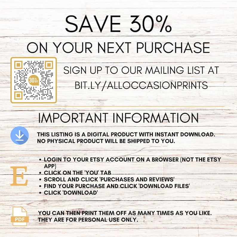 Op de afbeelding: Een digitale download-afbeelding met een witte achtergrond en een bruine houtnerfstructuur. De tekst "SAVE 30% ON YOUR NEXT PURCHASE" staat in zwarte tekst. Een QR-code bevindt zich in de linkerbovenhoek. De tekst "SIGN UP TO OUR MAILING LIST AT BIT.LY/ALLOCCASIONPRINTS" staat in zwarte tekst. De tekst "IMPORTANT INFORMATION" staat in zwarte tekst. De tekst "THIS LISTING IS A DIGITAL PRODUCT WITH INSTANT DOWNLOAD. NO PHYSICAL PRODUCT WILL BE SHIPPED TO YOU." staat in zwarte tekst. De tekst "LOGIN TO YOUR ETSY ACCOUNT ON A BROWSER (NOT THE ETSY APP) CLICK ON THE 'YOU' TAB SCROLL AND CLICK 'PURCHASES AND REVIEWS' FIND YOUR PURCHASE AND CLICK 'DOWNLOAD FILES' CLICK 'DOWNLOAD'" staat in zwarte tekst. De tekst "YOU CAN THEN PRINT THEM OFF AS MANY TIMES AS YOU LIKE. THEY ARE FOR PERSONAL USE ONLY." staat in zwarte tekst.